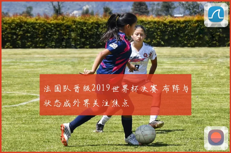 法国队晋级2019世界杯决赛 布阵与状态成外界关注焦点